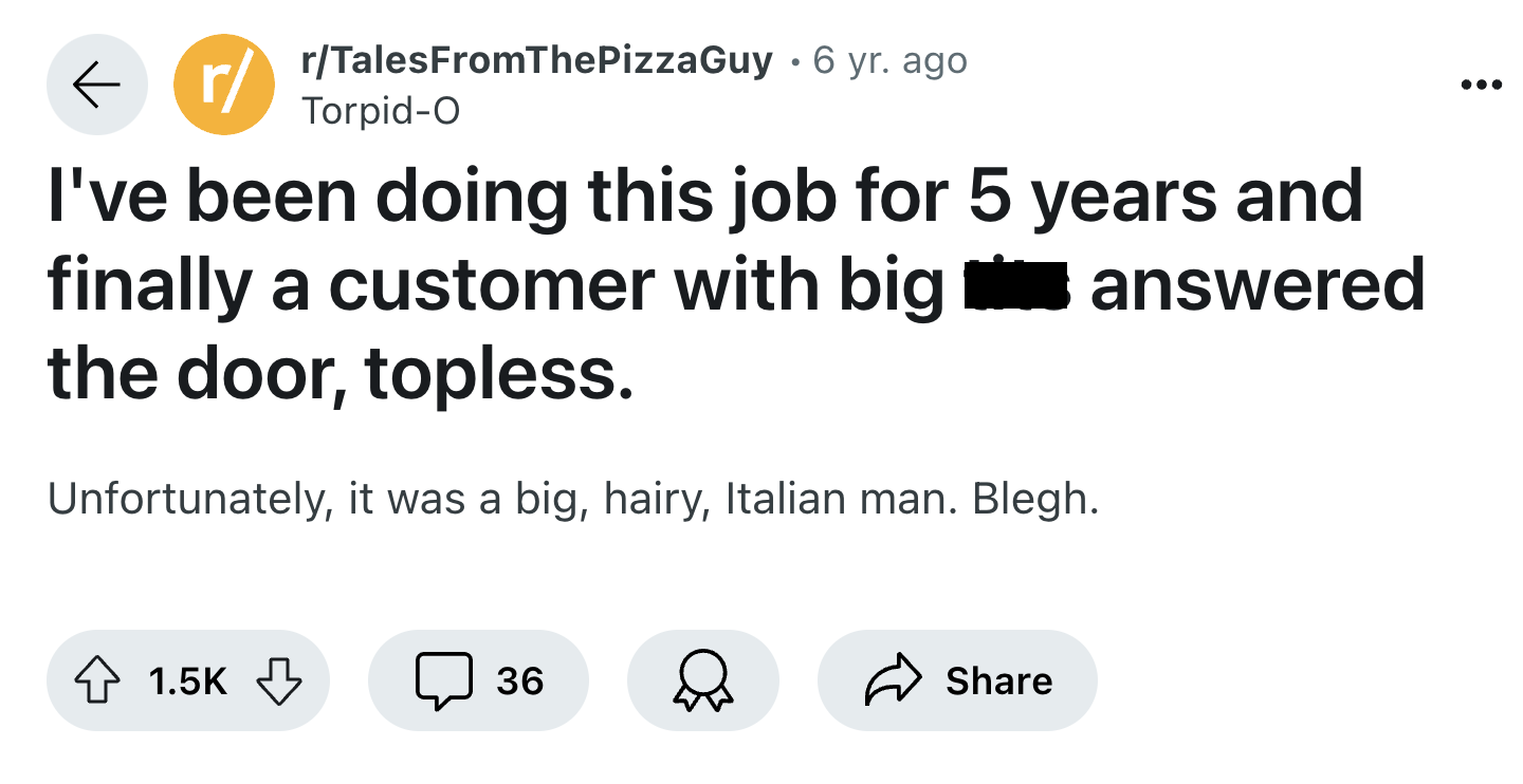 screenshot - r rTalesFromThePizzaGuy 6 yr. ago TorpidO I've been doing this job for 5 years and finally a customer with big the door, topless. Unfortunately, it was a big, hairy, Italian man. Blegh. answered 36